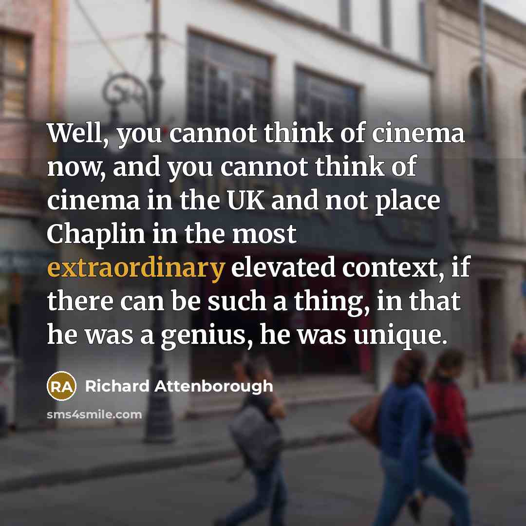 “Well, you cannot think of cinema now, and you cannot think of cinema in the UK and not place Chaplin in the most extraordinary elevated context, if there can be such a thing, in that he was a genius, he was unique.” quote by Richard Attenborough