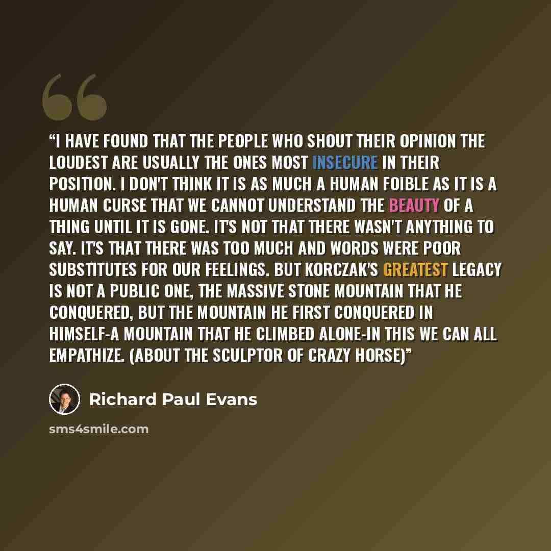 “I have found that the people who shout their opinion the loudest are usually the ones most insecure in their position. I don't think it is as much a human foible as it is a human curse that we cannot understand the beauty of a thing until it is gone. It's not that there wasn't anything to say…” quote by Richard Paul Evans