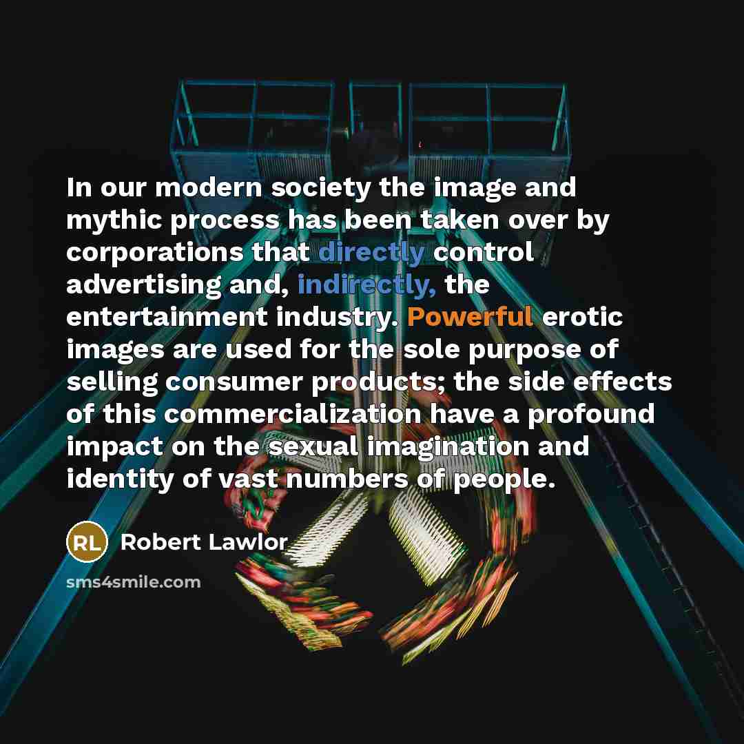 “In our modern society the image and mythic process has been taken over by corporations that directly control advertising and, indirectly, the entertainment industry. Powerful erotic images are used for the sole purpose of selling consumer products; the side effects of this commercialization have a…” quote by Robert Lawlor