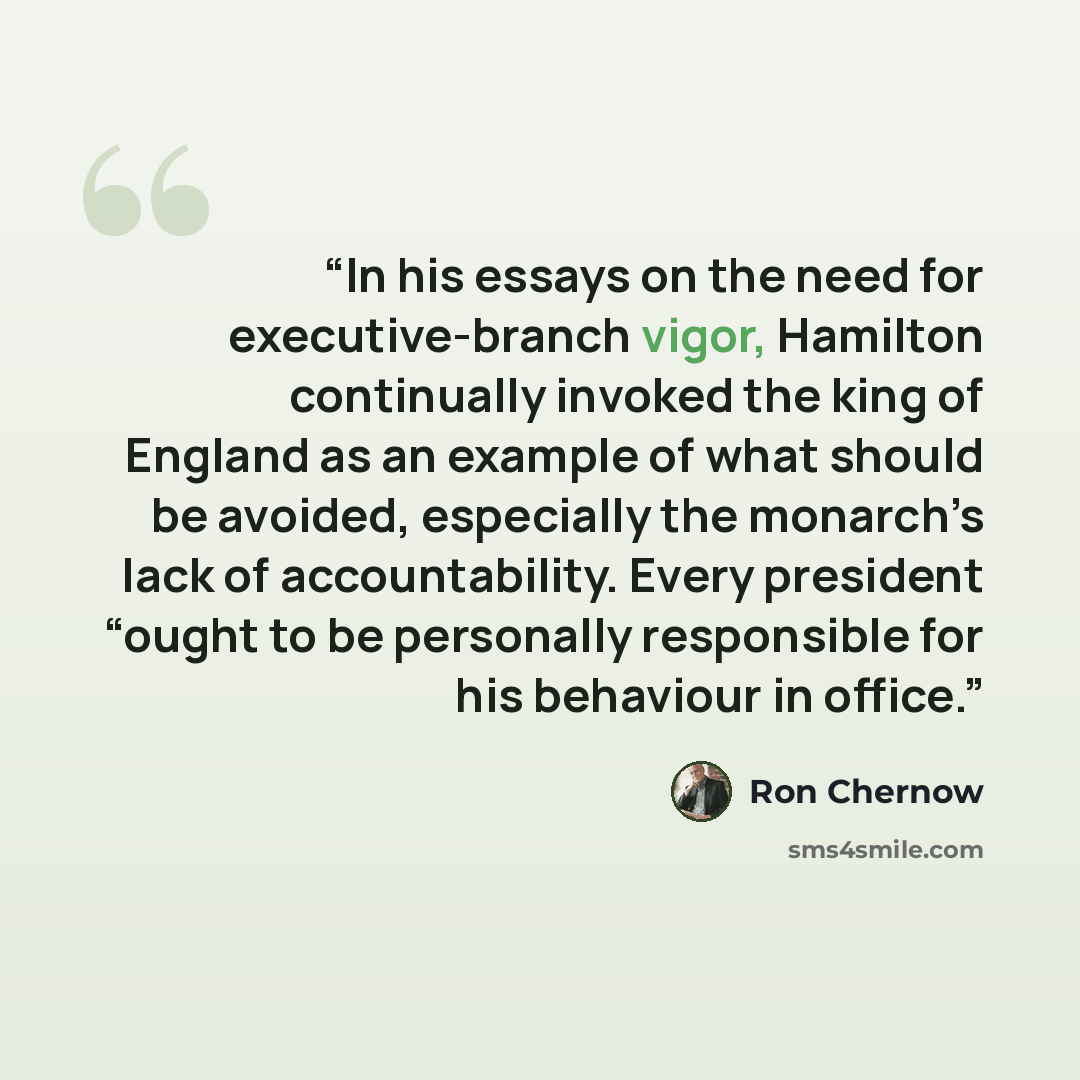 “In his essays on the need for executive-branch vigor, Hamilton continually invoked the king of England as an example of what should be avoided, especially the monarch’s lack of accountability. Every president “ought to be personally responsible for his behaviour in office.” quote by Ron Chernow