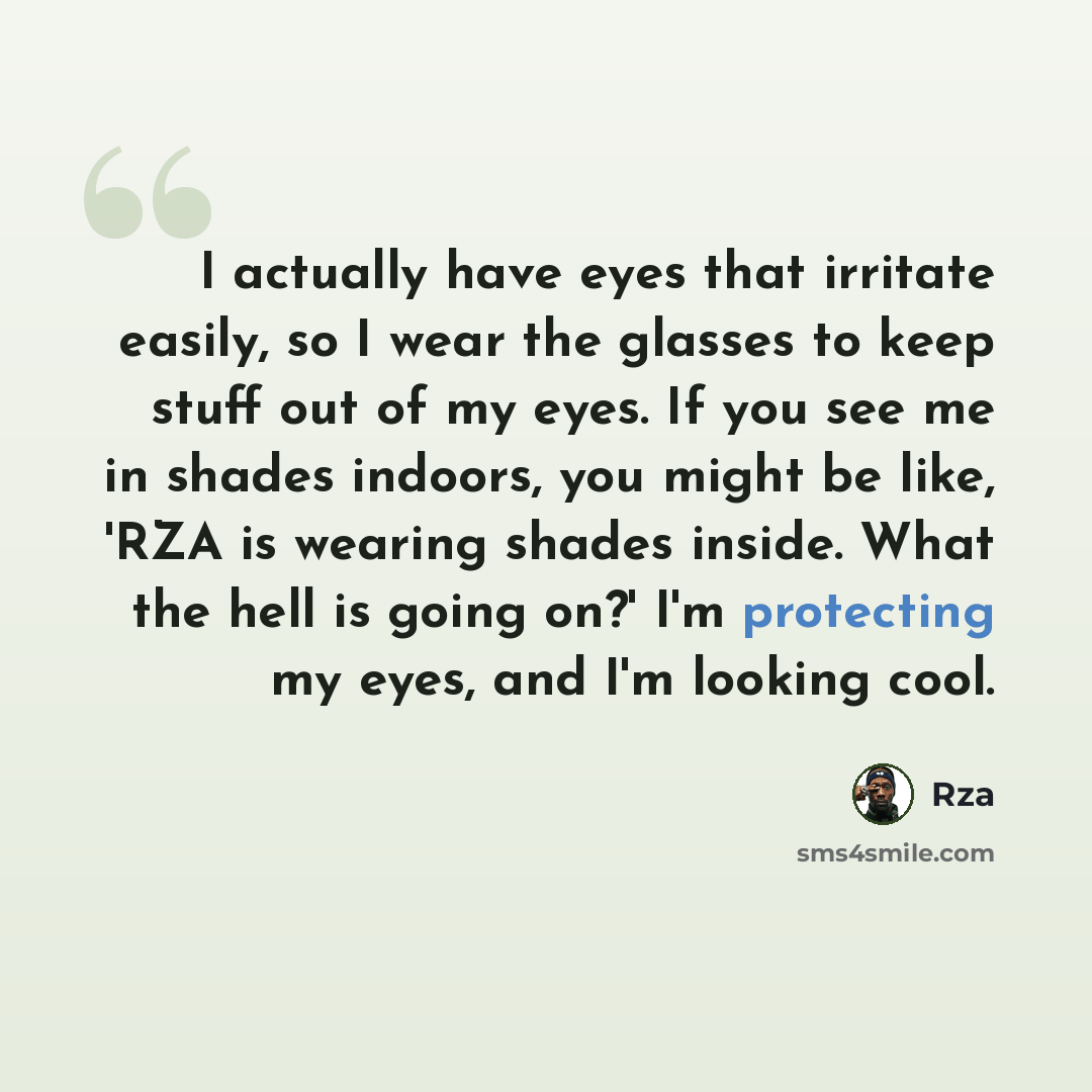 “I actually have eyes that irritate easily, so I wear the glasses to keep stuff out of my eyes. If you see me in shades indoors, you might be like, 'RZA is wearing shades inside. What the hell is going on?' I'm protecting my eyes, and I'm looking cool.” quote by Rza