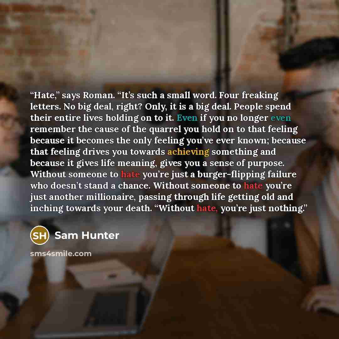 “Hate,” says Roman. “It’s such a small word. Four freaking letters. No big deal, right? Only, it is a big deal. People spend their entire lives holding on to it. Even if you no longer even remember the cause of the quarrel you hold on to that feeling because it becomes the only feeling you’ve ever…” quote by Sam Hunter