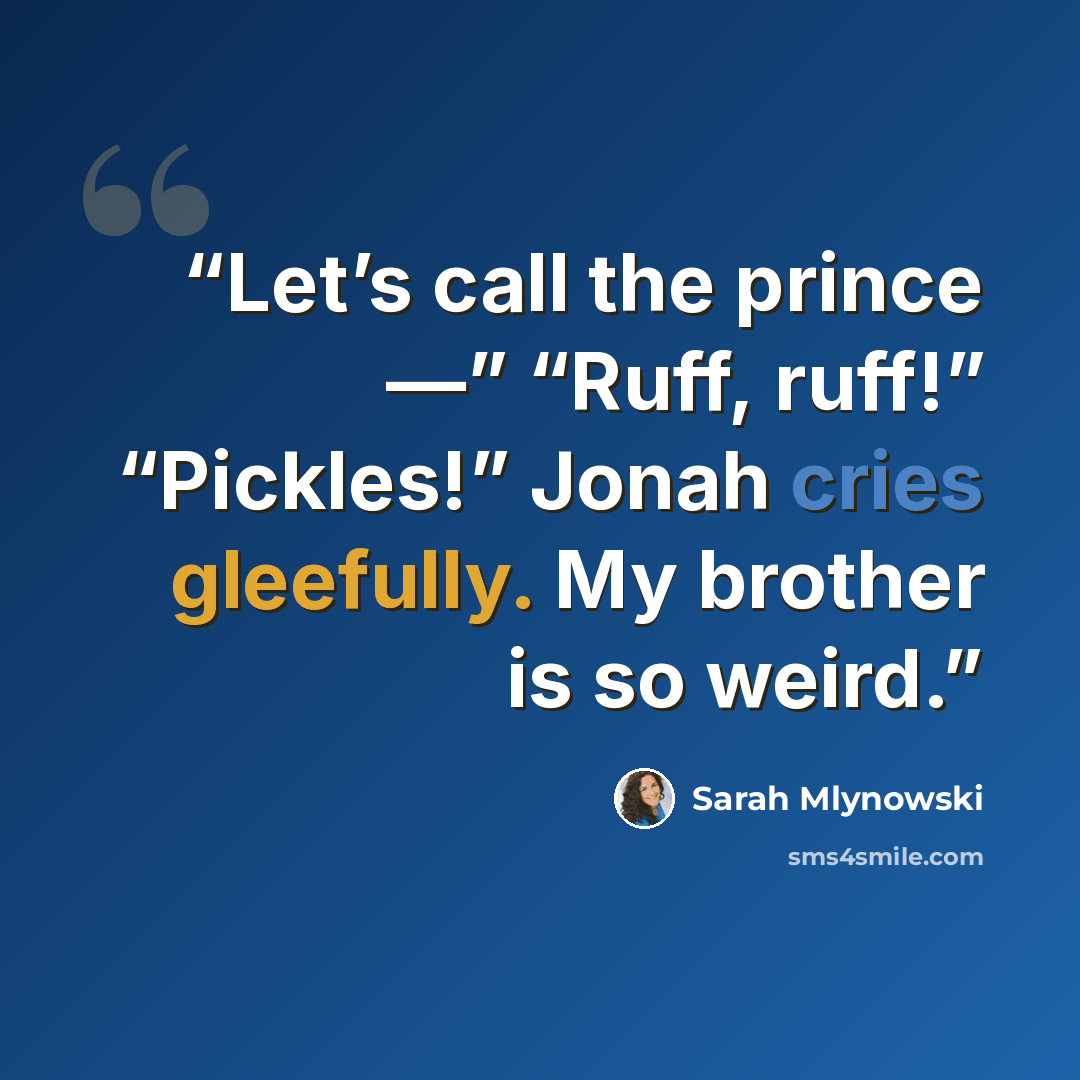 “Let’s call the prince —” “Ruff, ruff!” “Pickles!” Jonah cries gleefully. My brother is so weird.” quote by Sarah Mlynowski