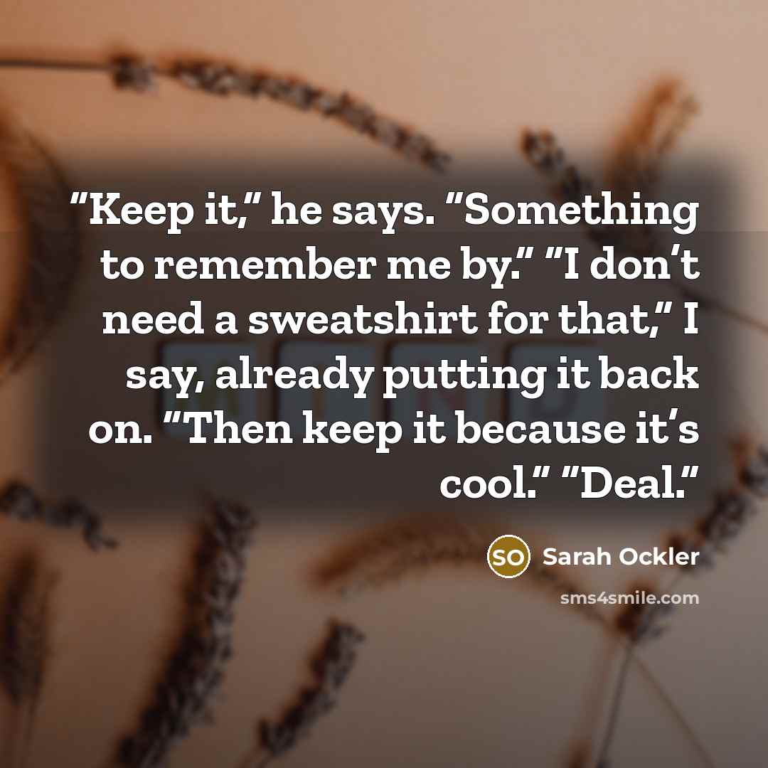 “Keep it,” he says. “Something to remember me by.” “I don’t need a sweatshirt for that,” I say, already putting it back on. “Then keep it because it’s cool.” “Deal.” quote by Sarah Ockler
