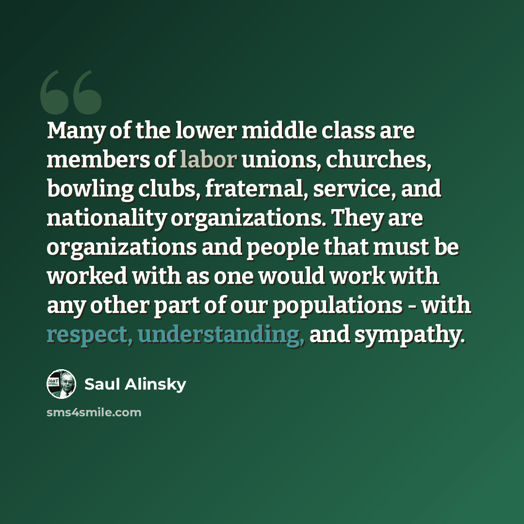 “Many of the lower middle class are members of labor unions, churches, bowling clubs, fraternal, service, and nationality organizations. They are organizations and people that must be worked with as one would work with any other part of our populations - with respect, understanding, and sympathy.” quote by Saul Alinsky