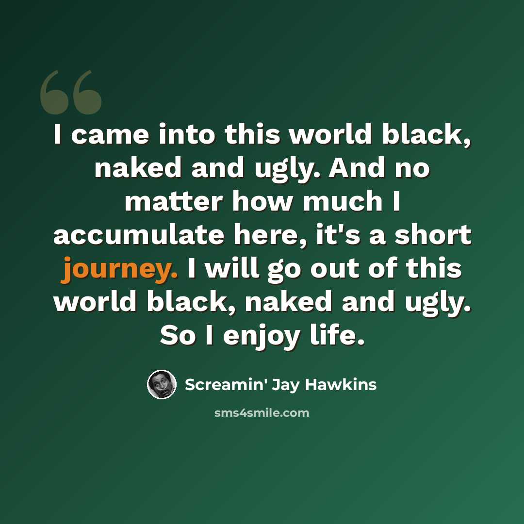 “I came into this world black, naked and ugly. And no matter how much I accumulate here, it's a short journey. I will go out of this world black, naked and ugly. So I enjoy life.” quote by Screamin' Jay Hawkins