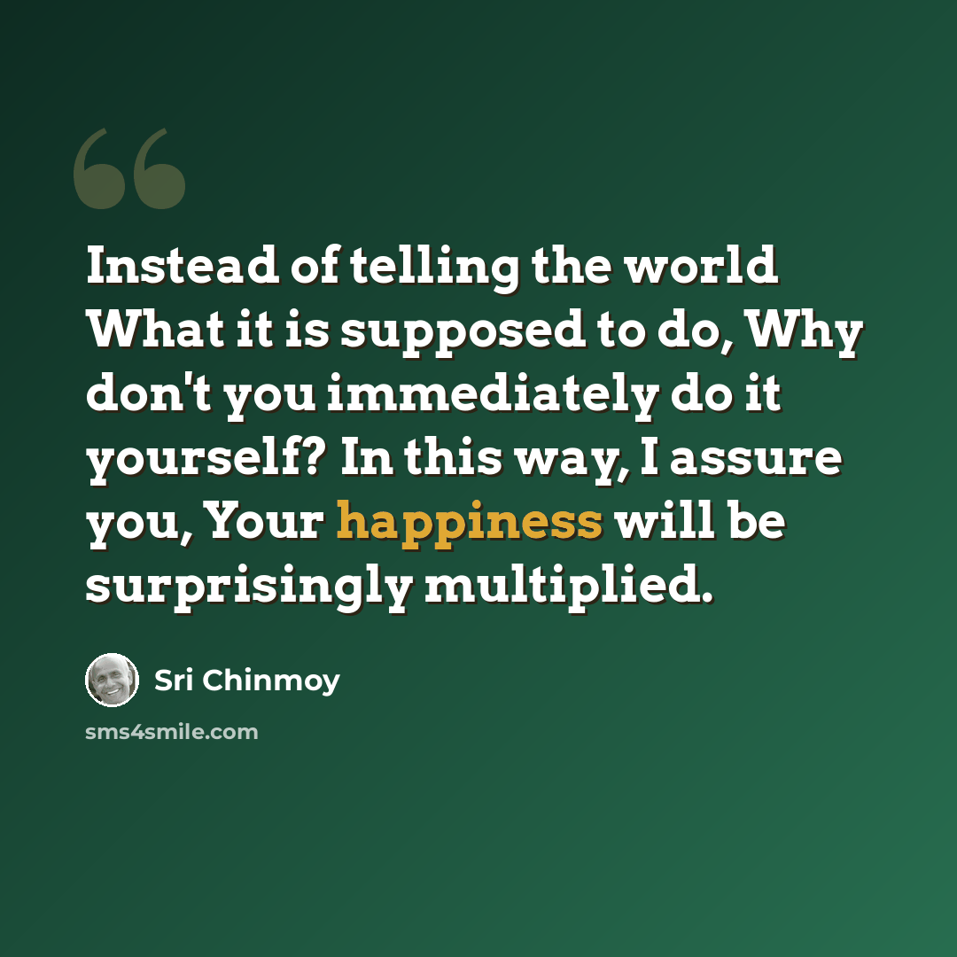 “Instead of telling the world What it is supposed to do, Why don't you immediately do it yourself? In this way, I assure you, Your happiness will be surprisingly multiplied.” quote by Sri Chinmoy