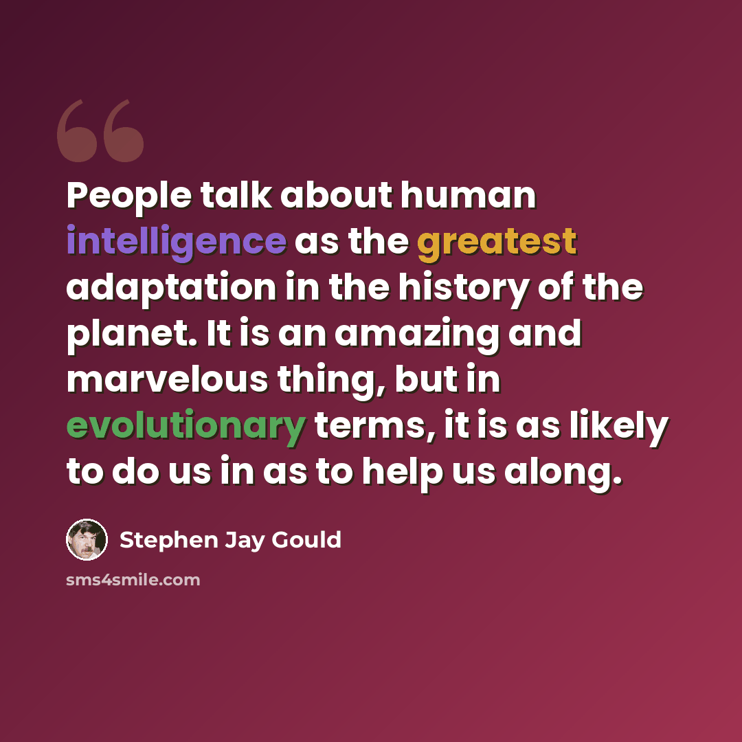 “People talk about human intelligence as the greatest adaptation in the history of the planet. It is an amazing and marvelous thing, but in evolutionary terms, it is as likely to do us in as to help us along.” quote by Stephen Jay Gould
