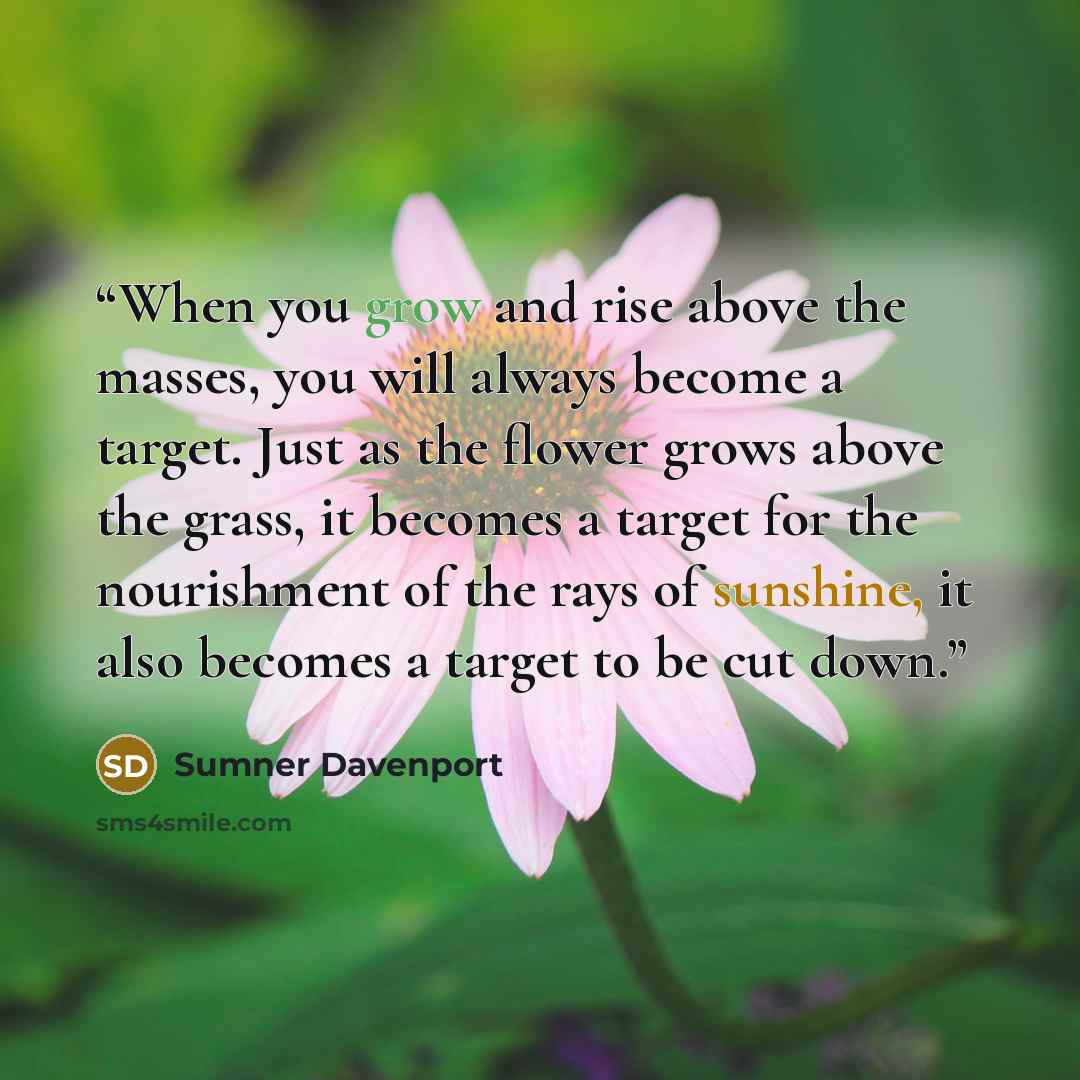 “When you grow and rise above the masses, you will always become a target. Just as the flower grows above the grass, it becomes a target for the nourishment of the rays of sunshine, it also becomes a target to be cut down.” quote by Sumner Davenport