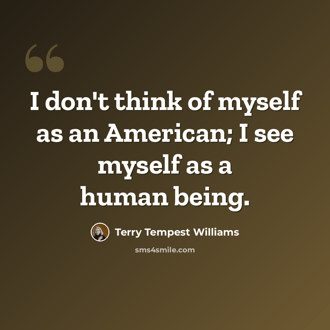 “I don't think of myself as an American; I see myself as a human being.” quote by Terry Tempest Williams