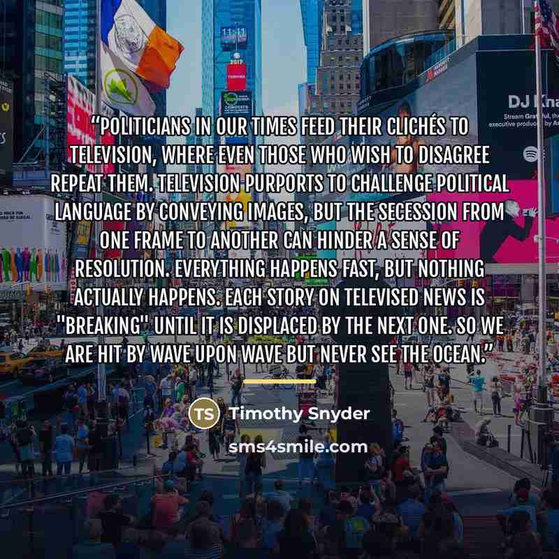 “Politicians in our times feed their clichés to television, where even those who wish to disagree repeat them. Television purports to challenge political language by conveying images, but the secession from one frame to another can hinder a sense of resolution. Everything happens fast, but nothing…” quote by Timothy Snyder