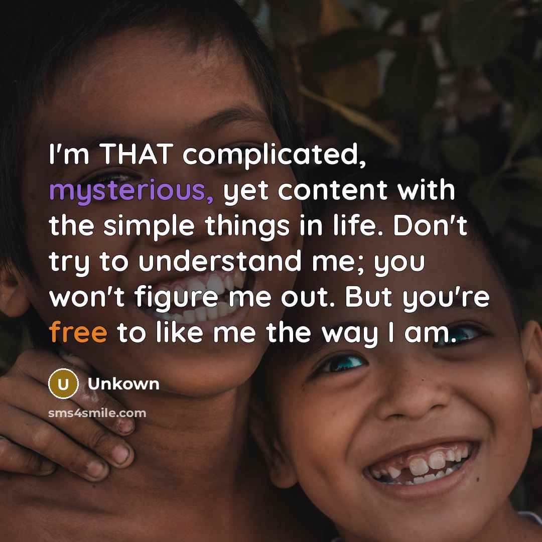 “I'm THAT complicated, mysterious, yet content with the simple things in life. Don't try to understand me; you won't figure me out. But you're free to like me the way I am.” quote by Unkown
