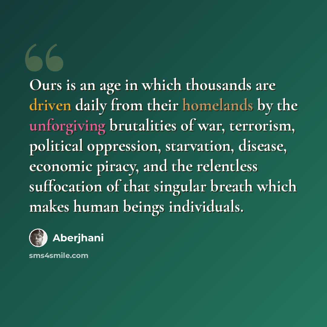 “Ours is an age in which thousands are driven daily from their homelands by the unforgiving brutalities of war, terrorism, political oppression, starvation, disease, economic piracy, and the relentless suffocation of that singular breath which makes human beings individuals.” quote by Aberjhani