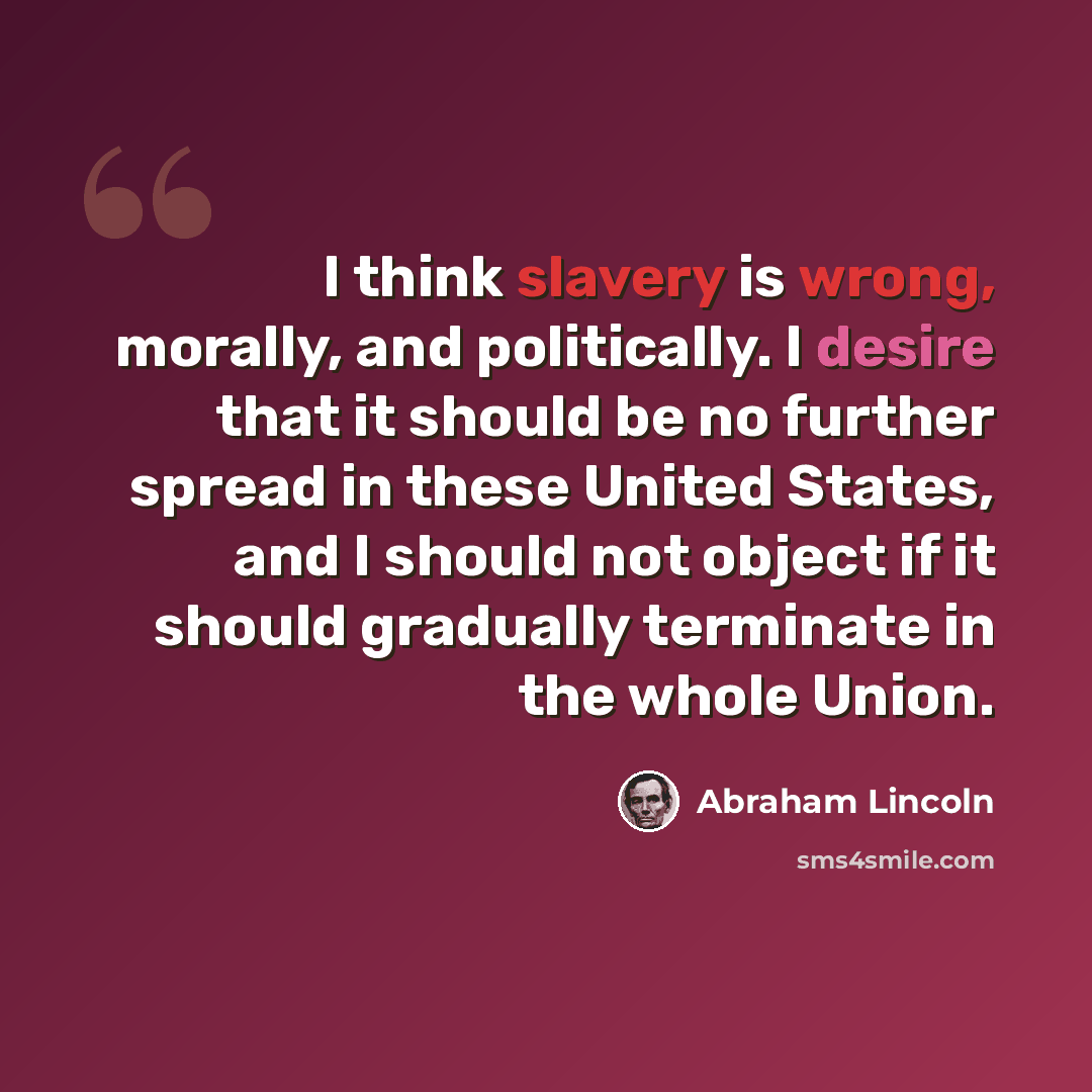 “I think slavery is wrong, morally, and politically. I desire that it should be no further spread in these United States, and I should not object if it should gradually terminate in the whole Union.” quote by Abraham Lincoln