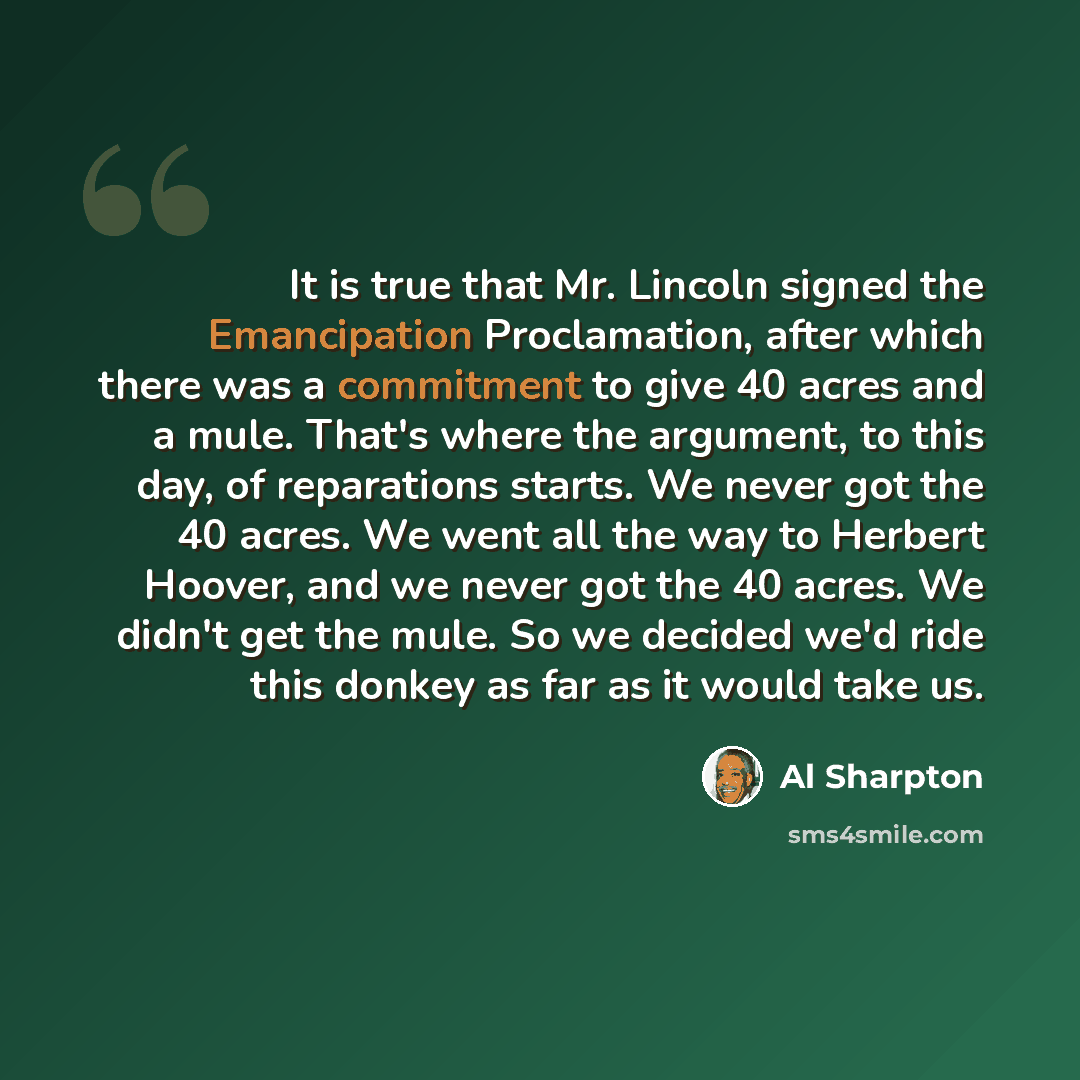 “It is true that Mr. Lincoln signed the Emancipation Proclamation, after which there was a commitment to give 40 acres and a mule. That's where the argument, to this day, of reparations starts. We never got the 40 acres. We went all the way to Herbert Hoover, and we never got the 40 acres. We…” quote by Al Sharpton