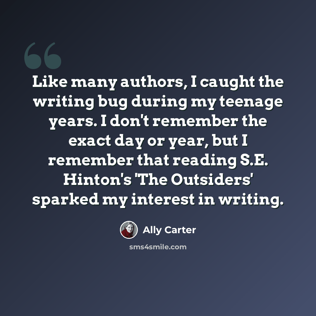 “Like many authors, I caught the writing bug during my teenage years. I don't remember the exact day or year, but I remember that reading S.E. Hinton's 'The Outsiders' sparked my interest in writing.” quote by Ally Carter