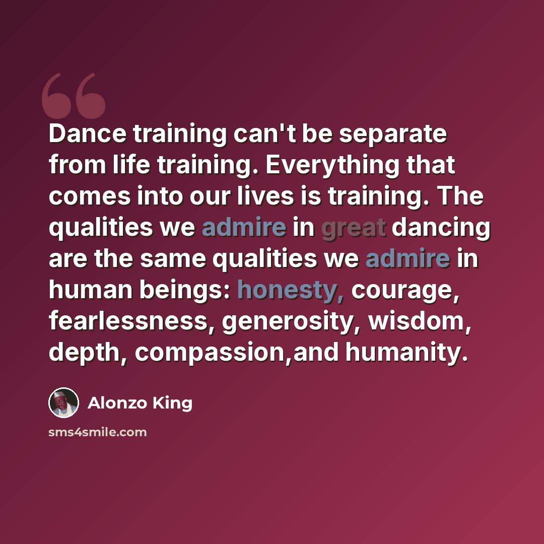 “Dance training can't be separate from life training. Everything that comes into our lives is training. The qualities we admire in great dancing are the same qualities we admire in human beings: honesty, courage, fearlessness, generosity, wisdom, depth, compassion,and humanity.” quote by Alonzo King
