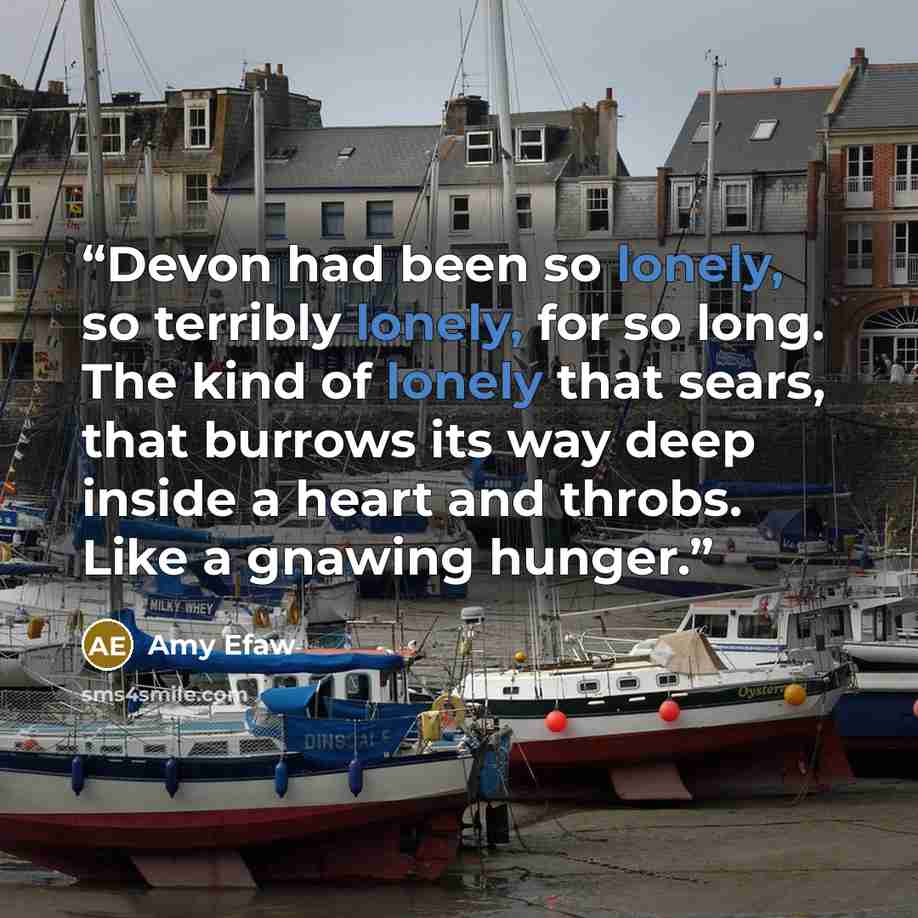 “Devon had been so lonely, so terribly lonely, for so long. The kind of lonely that sears, that burrows its way deep inside a heart and throbs. Like a gnawing hunger.” quote by Amy Efaw