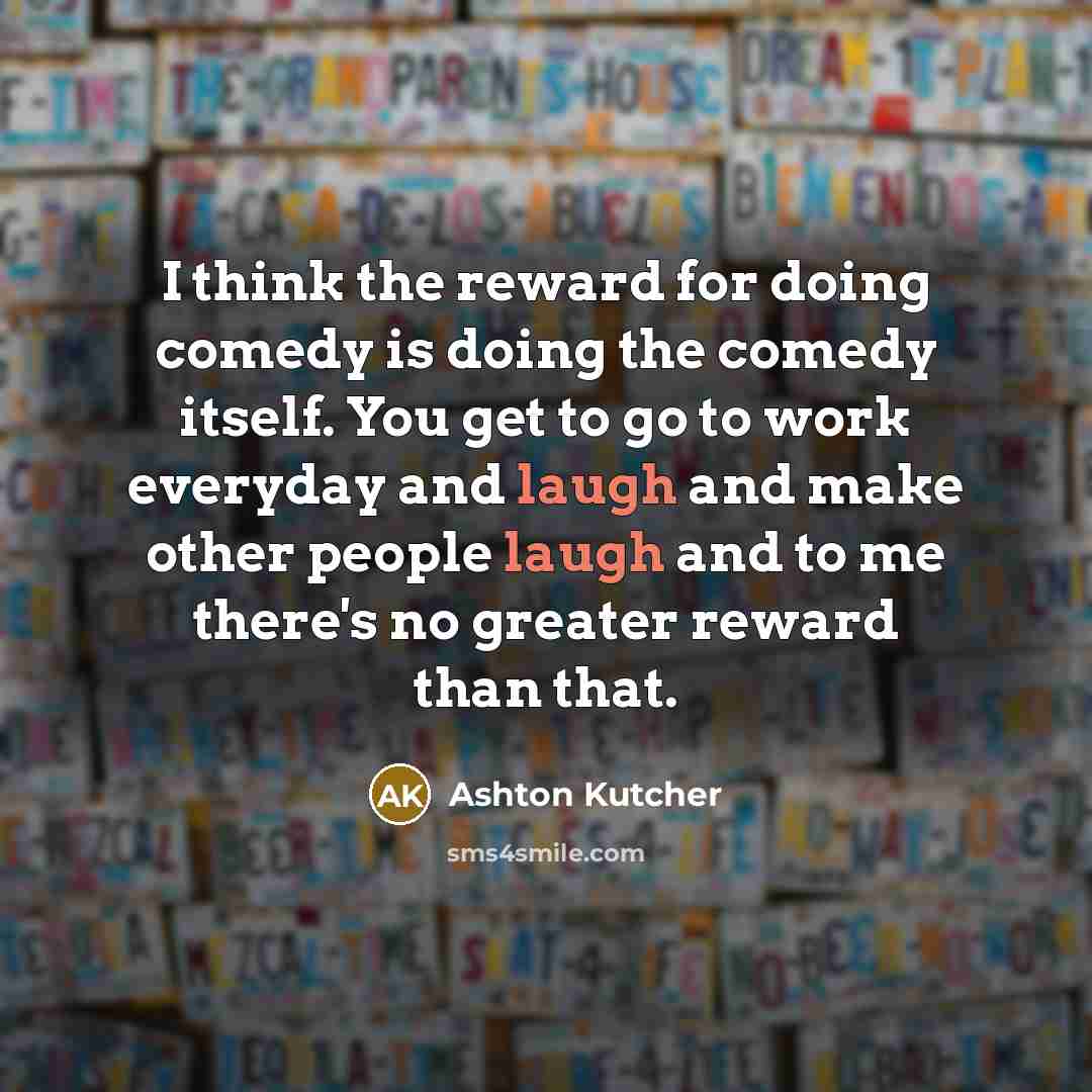 “I think the reward for doing comedy is doing the comedy itself. You get to go to work everyday and laugh and make other people laugh and to me there's no greater reward than that.” quote by Ashton Kutcher