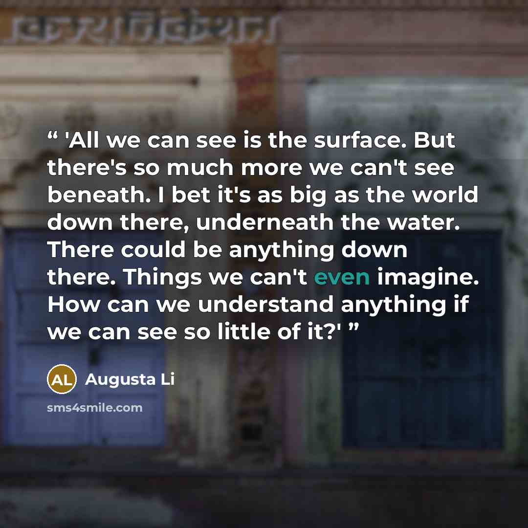 “'All we can see is the surface. But there's so much more we can't see beneath. I bet it's as big as the world down there, underneath the water. There could be anything down there. Things we can't even imagine. How can we understand anything if we can see so little of it?'” quote by Augusta Li