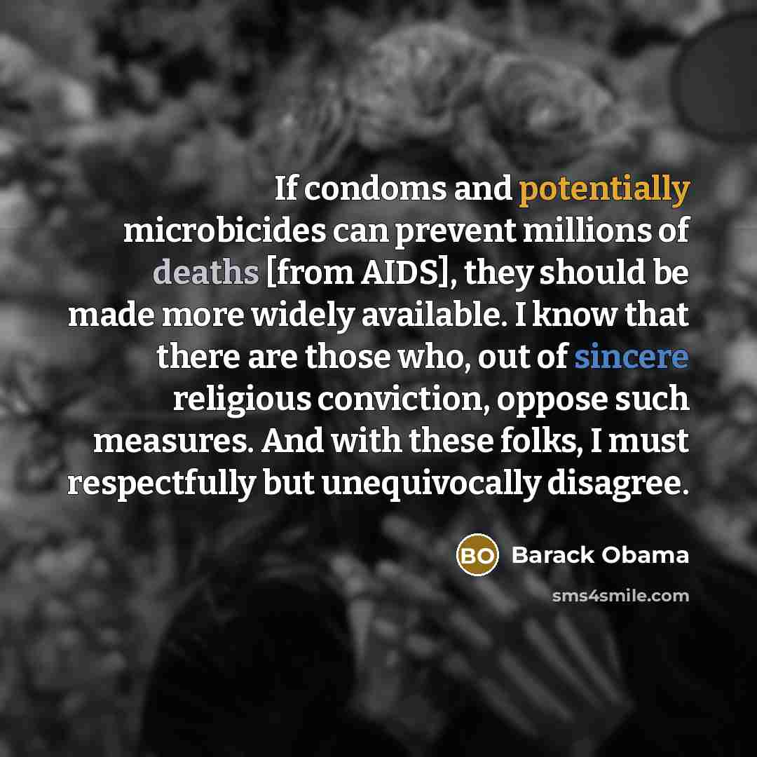 “If condoms and potentially microbicides can prevent millions of deaths [from AIDS], they should be made more widely available. I know that there are those who, out of sincere religious conviction, oppose such measures. And with these folks, I must respectfully but unequivocally disagree.” quote by Barack Obama