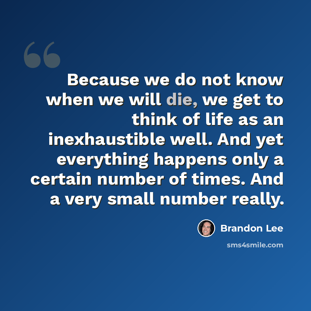 “Because we do not know when we will die, we get to think of life as an inexhaustible well. And yet everything happens only a certain number of times. And a very small number really.” quote by Brandon Lee
