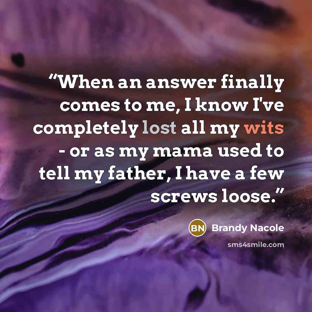 “When an answer finally comes to me, I know I've completely lost all my wits - or as my mama used to tell my father, I have a few screws loose.” quote by Brandy Nacole