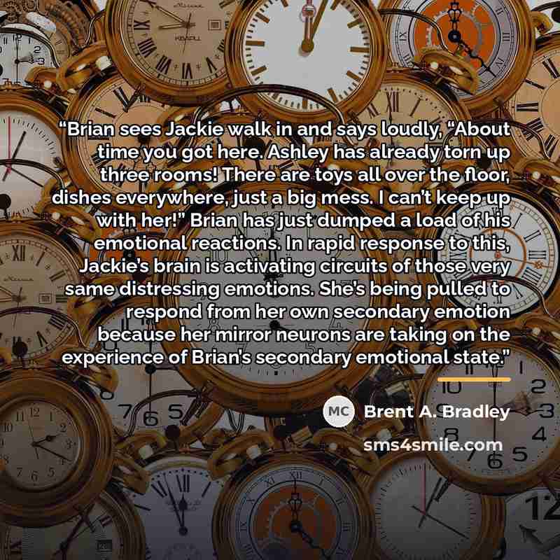“Brian sees Jackie walk in and says loudly, “About time you got here. Ashley has already torn up three rooms! There are toys all over the floor, dishes everywhere, just a big mess. I can’t keep up with her!” Brian has just dumped a load of his emotional reactions. In rapid response to this…” quote by Brent A. Bradley