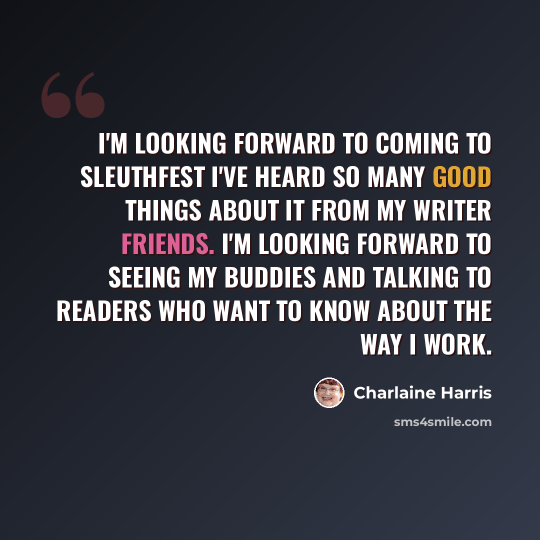 “I'm looking forward to coming to SleuthFest I've heard so many good things about it from my writer friends. I'm looking forward to seeing my buddies and talking to readers who want to know about the way I work.” quote by Charlaine Harris