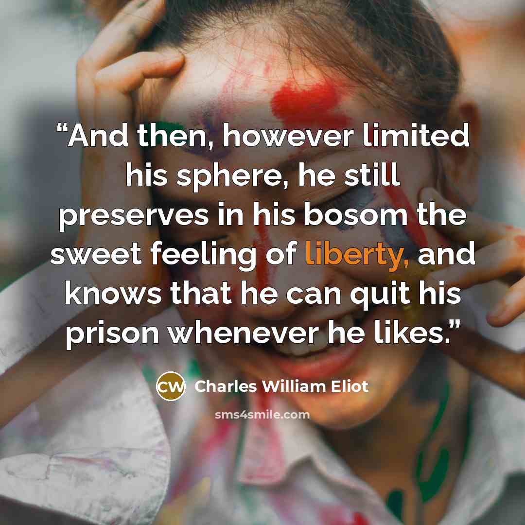 “And then, however limited his sphere, he still preserves in his bosom the sweet feeling of liberty, and knows that he can quit his prison whenever he likes.” quote by Charles William Eliot
