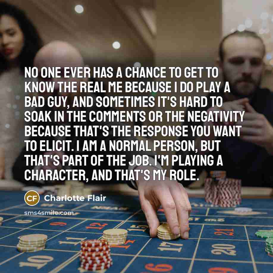 “No one ever has a chance to get to know the real me because I do play a bad guy, and sometimes it's hard to soak in the comments or the negativity because that's the response you want to elicit. I am a normal person, but that's part of the job. I'm playing a character, and that's my role.” quote by Charlotte Flair