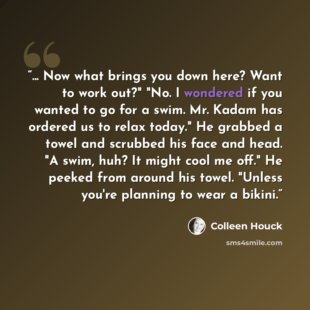 “... Now what brings you down here? Want to work out?" "No. I wondered if you wanted to go for a swim. Mr. Kadam has ordered us to relax today." He grabbed a towel and scrubbed his face and head. "A swim, huh? It might cool me off." He peeked from around his towel. "Unless you're planning to wear a…” quote by Colleen Houck