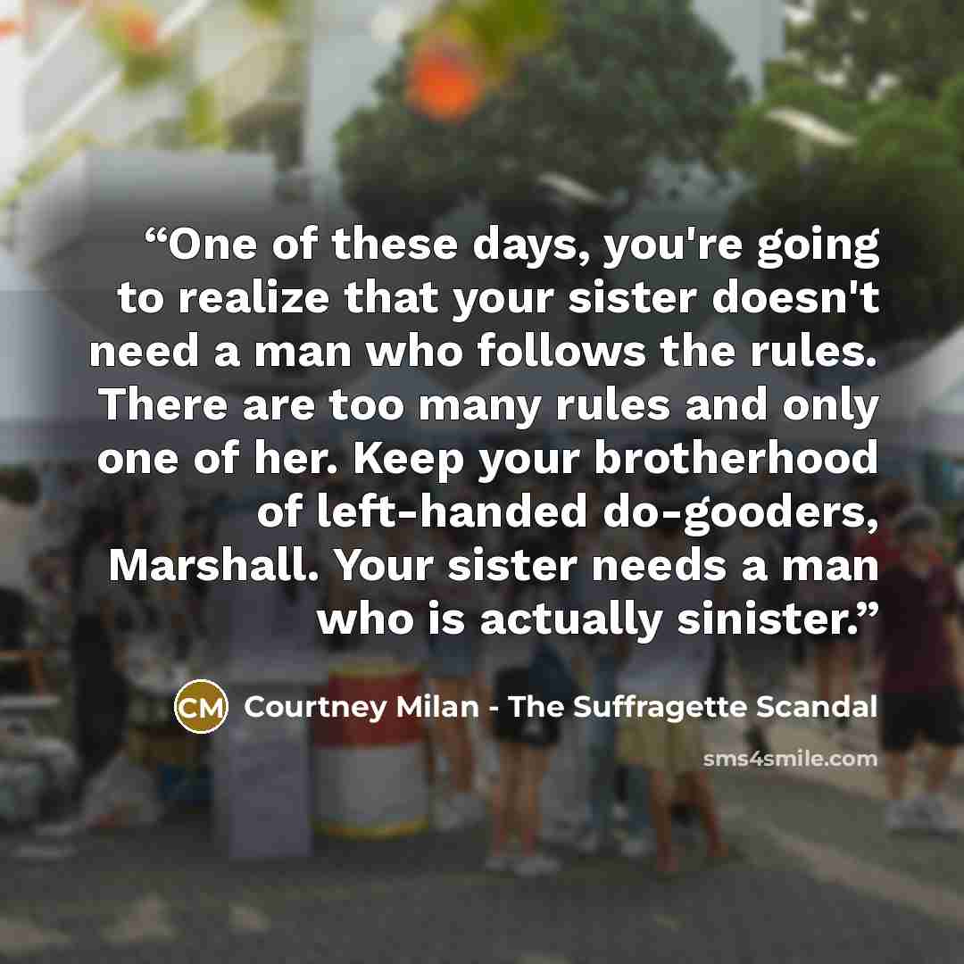 “One of these days, you're going to realize that your sister doesn't need a man who follows the rules. There are too many rules and only one of her. Keep your brotherhood of left-handed do-gooders, Marshall. Your sister needs a man who is actually sinister.” quote by Courtney Milan - The Suffragette Scandal