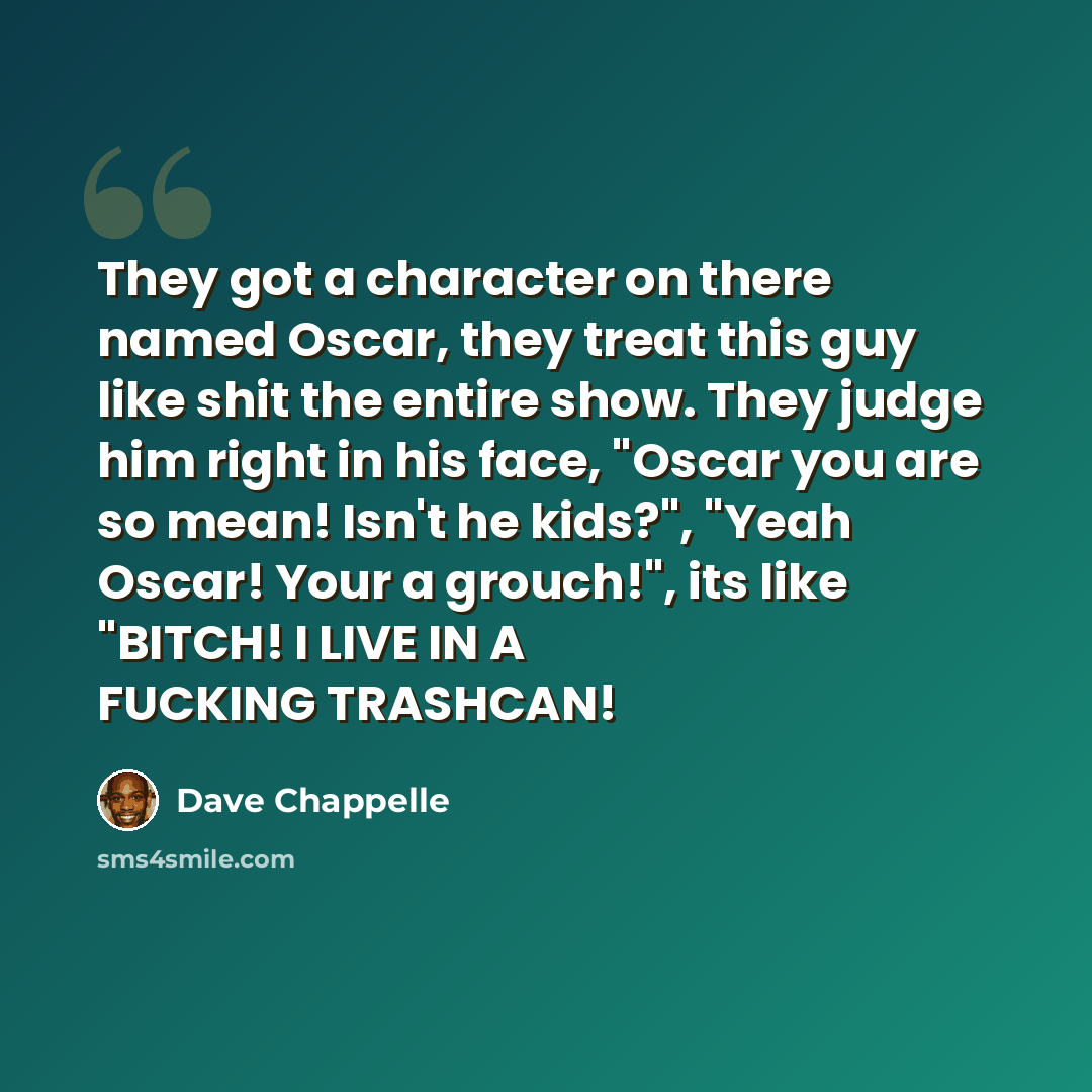 “They got a character on there named Oscar, they treat this guy like shit the entire show. They judge him right in his face, "Oscar you are so mean! Isn't he kids?", "Yeah Oscar! Your a grouch!", its like "BITCH! I LIVE IN A FUCKING TRASHCAN!” quote by Dave Chappelle