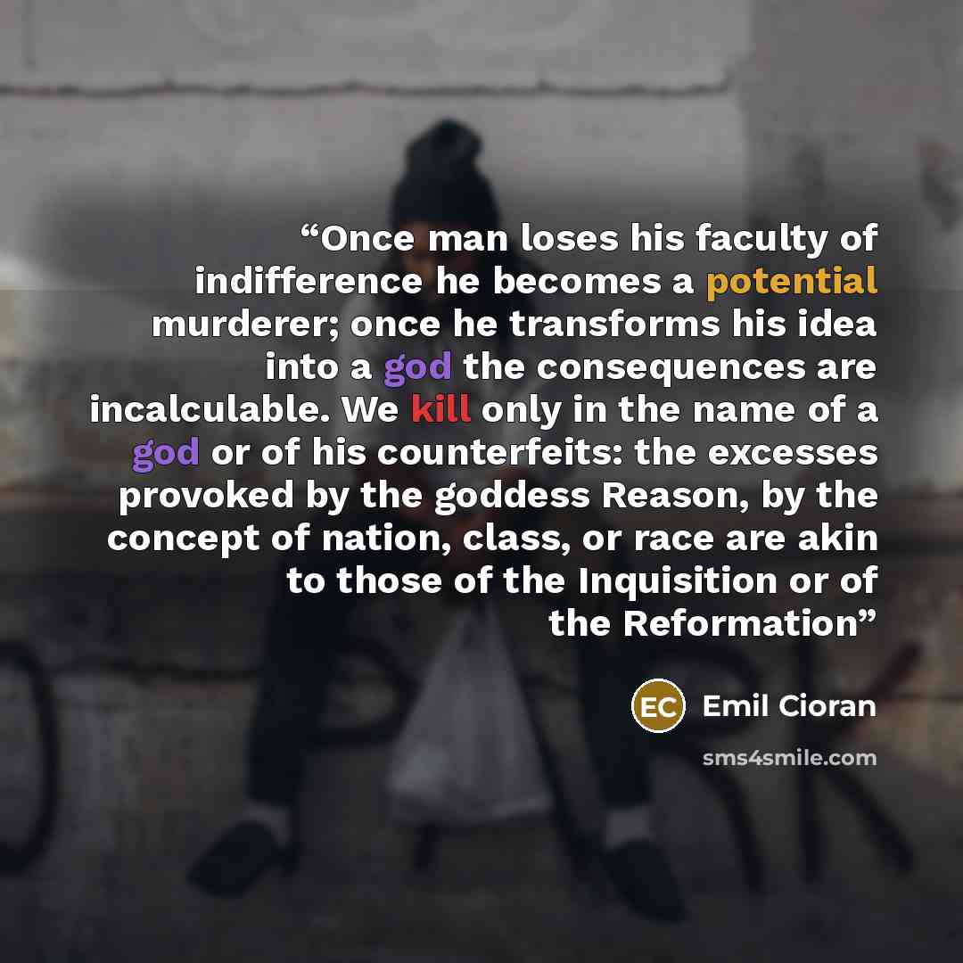“Once man loses his faculty of indifference he becomes a potential murderer; once he transforms his idea into a god the consequences are incalculable. We kill only in the name of a god or of his counterfeits: the excesses provoked by the goddess Reason, by the concept of nation, class, or race are…” quote by Emil Cioran