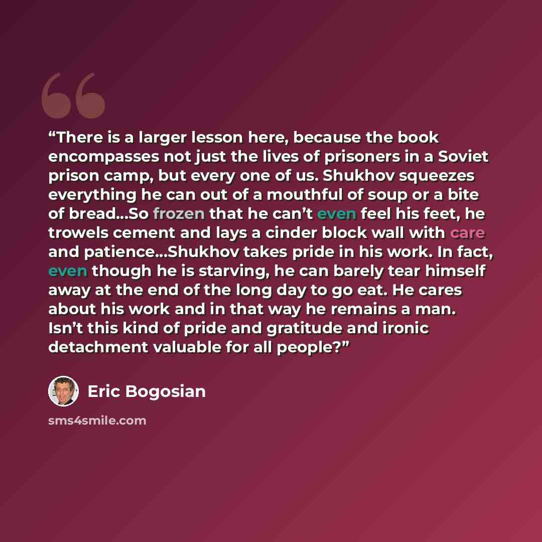 “There is a larger lesson here, because the book encompasses not just the lives of prisoners in a Soviet prison camp, but every one of us. Shukhov squeezes everything he can out of a mouthful of soup or a bite of bread…So frozen that he can’t even feel his feet, he trowels cement and lays a cinder…” quote by Eric Bogosian