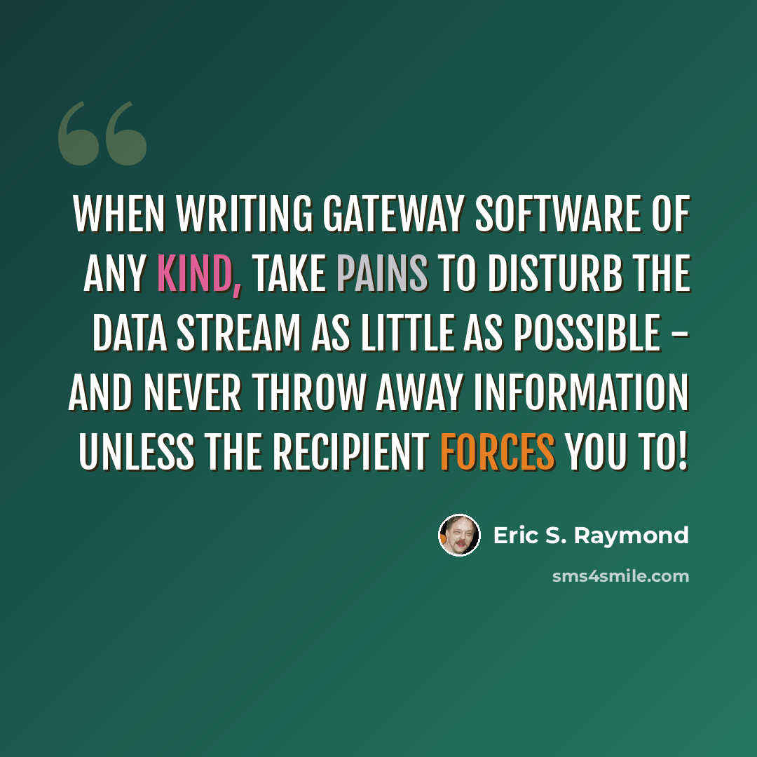 “When writing gateway software of any kind, take pains to disturb the data stream as little as possible - and never throw away information unless the recipient forces you to!” quote by Eric S. Raymond