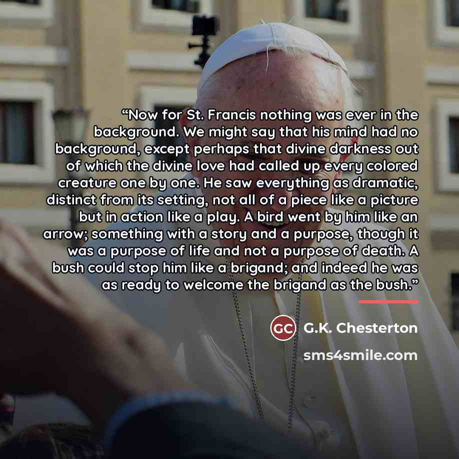 “Now for St. Francis nothing was ever in the background. We might say that his mind had no background, except perhaps that divine darkness out of which the divine love had called up every colored creature one by one. He saw everything as dramatic, distinct from its setting, not all of a piece like…” quote by G.K. Chesterton