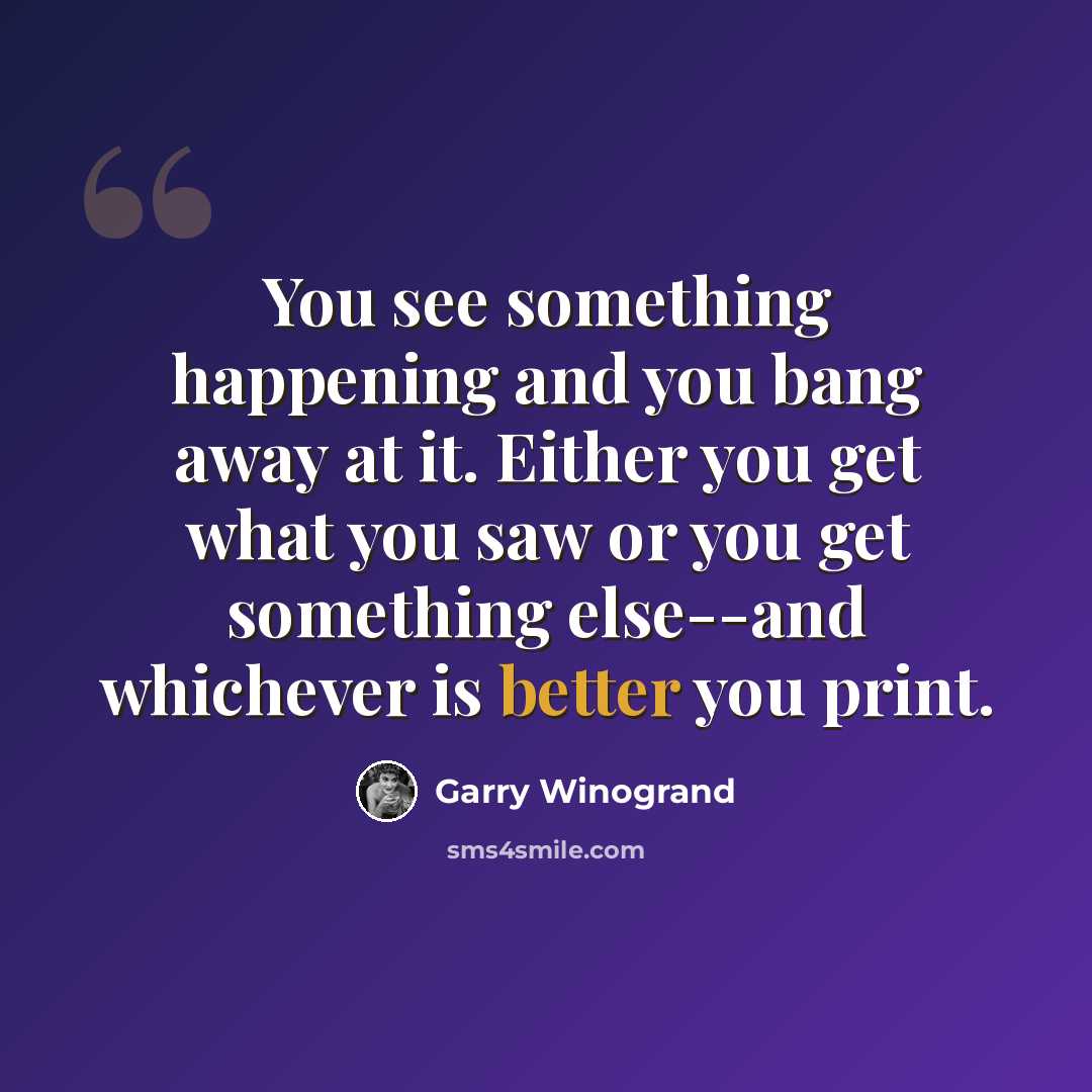 “You see something happening and you bang away at it. Either you get what you saw or you get something else--and whichever is better you print.” quote by Garry Winogrand