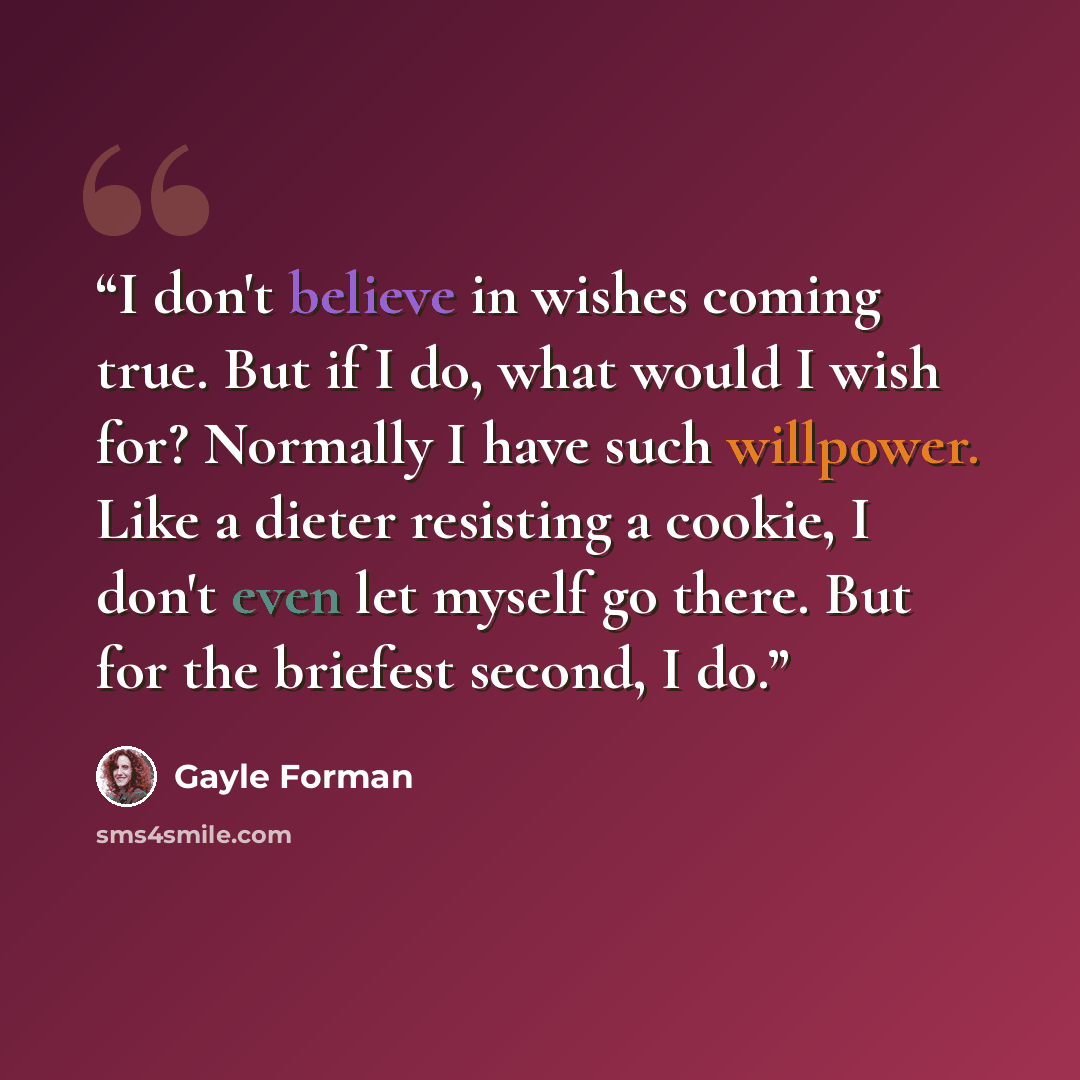 “I don't believe in wishes coming true. But if I do, what would I wish for? Normally I have such willpower. Like a dieter resisting a cookie, I don't even let myself go there. But for the briefest second, I do.” quote by Gayle Forman