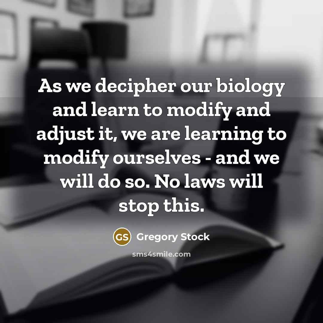 “As we decipher our biology and learn to modify and adjust it, we are learning to modify ourselves - and we will do so. No laws will stop this.” quote by Gregory Stock