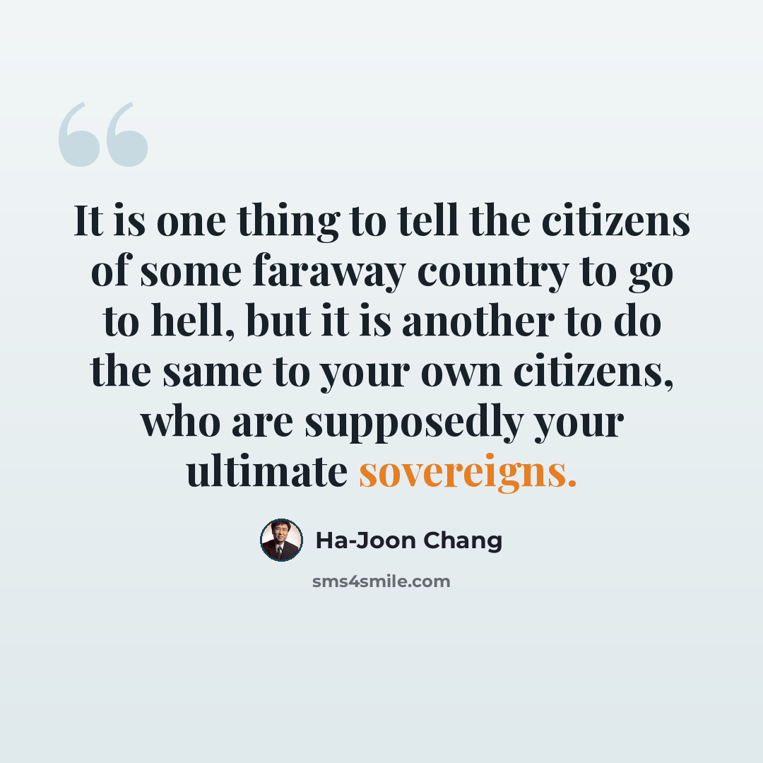 “It is one thing to tell the citizens of some faraway country to go to hell, but it is another to do the same to your own citizens, who are supposedly your ultimate sovereigns.” quote by Ha-Joon Chang