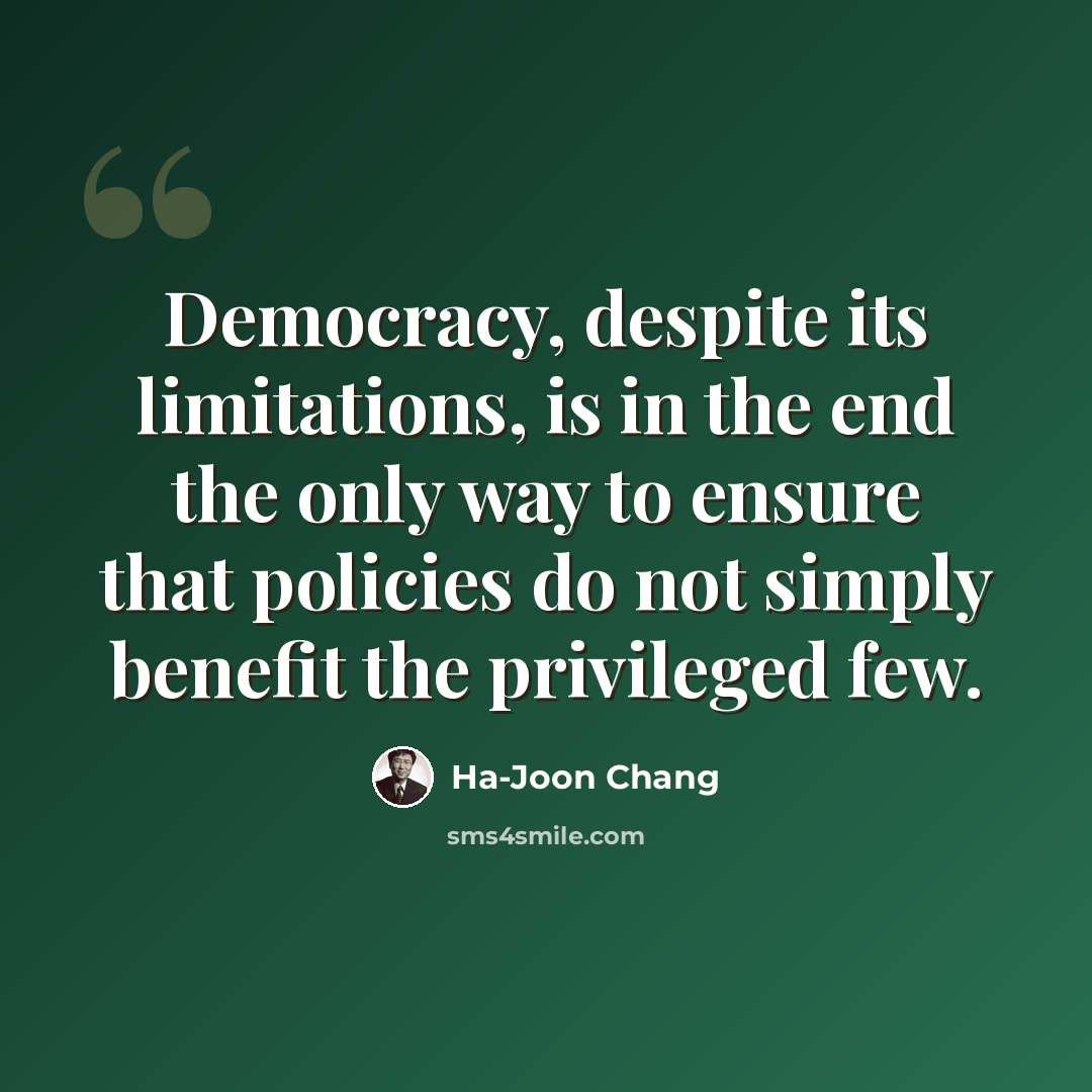 “Democracy, despite its limitations, is in the end the only way to ensure that policies do not simply benefit the privileged few.” quote by Ha-Joon Chang