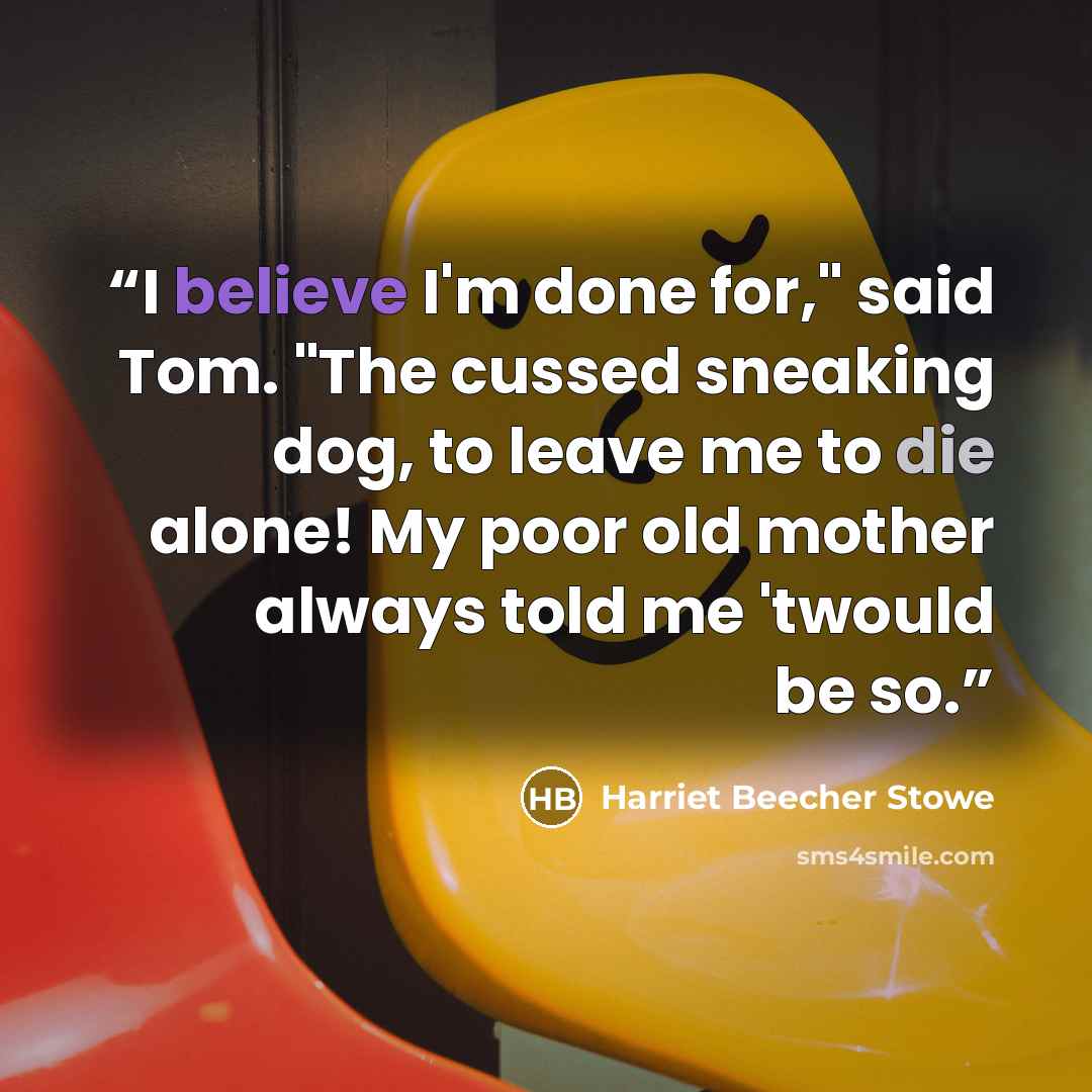 “I believe I'm done for," said Tom. "The cussed sneaking dog, to leave me to die alone! My poor old mother always told me 'twould be so.” quote by Harriet Beecher Stowe