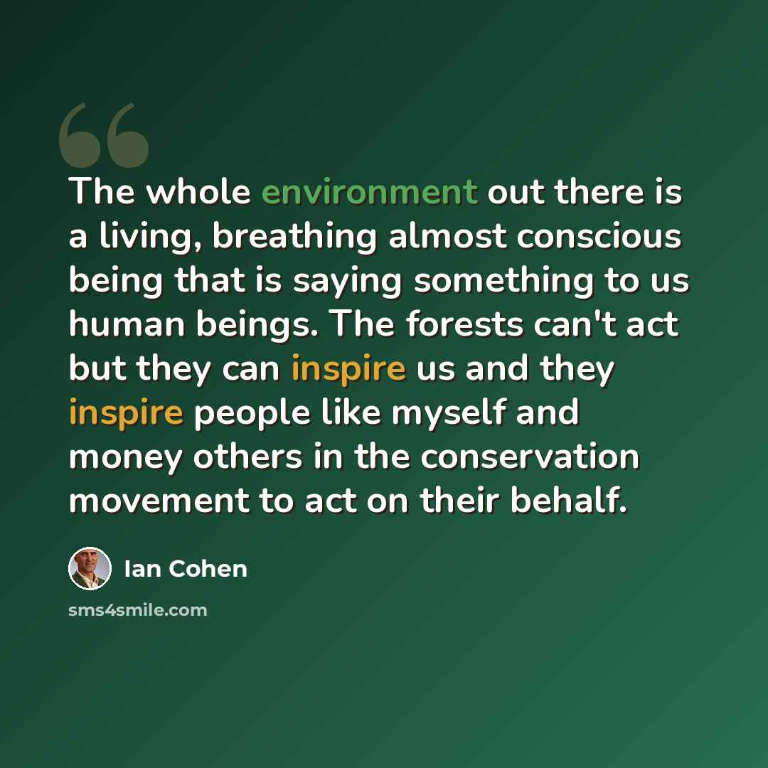 “The whole environment out there is a living, breathing almost conscious being that is saying something to us human beings. The forests can't act but they can inspire us and they inspire people like myself and money others in the conservation movement to act on their behalf.” quote by Ian Cohen