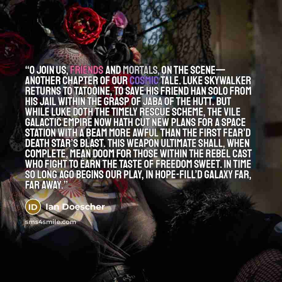 “O join us, friends and mortals, on the scene— Another chapter of our cosmic tale. Luke Skywalker returns to Tatooine, To save his friend Han Solo from his jail Within the grasp of Jaba of the Hutt. But while Luke doth the timely rescue scheme, The vile Galactic Empire now hath cut New plans for a…” quote by Ian Doescher