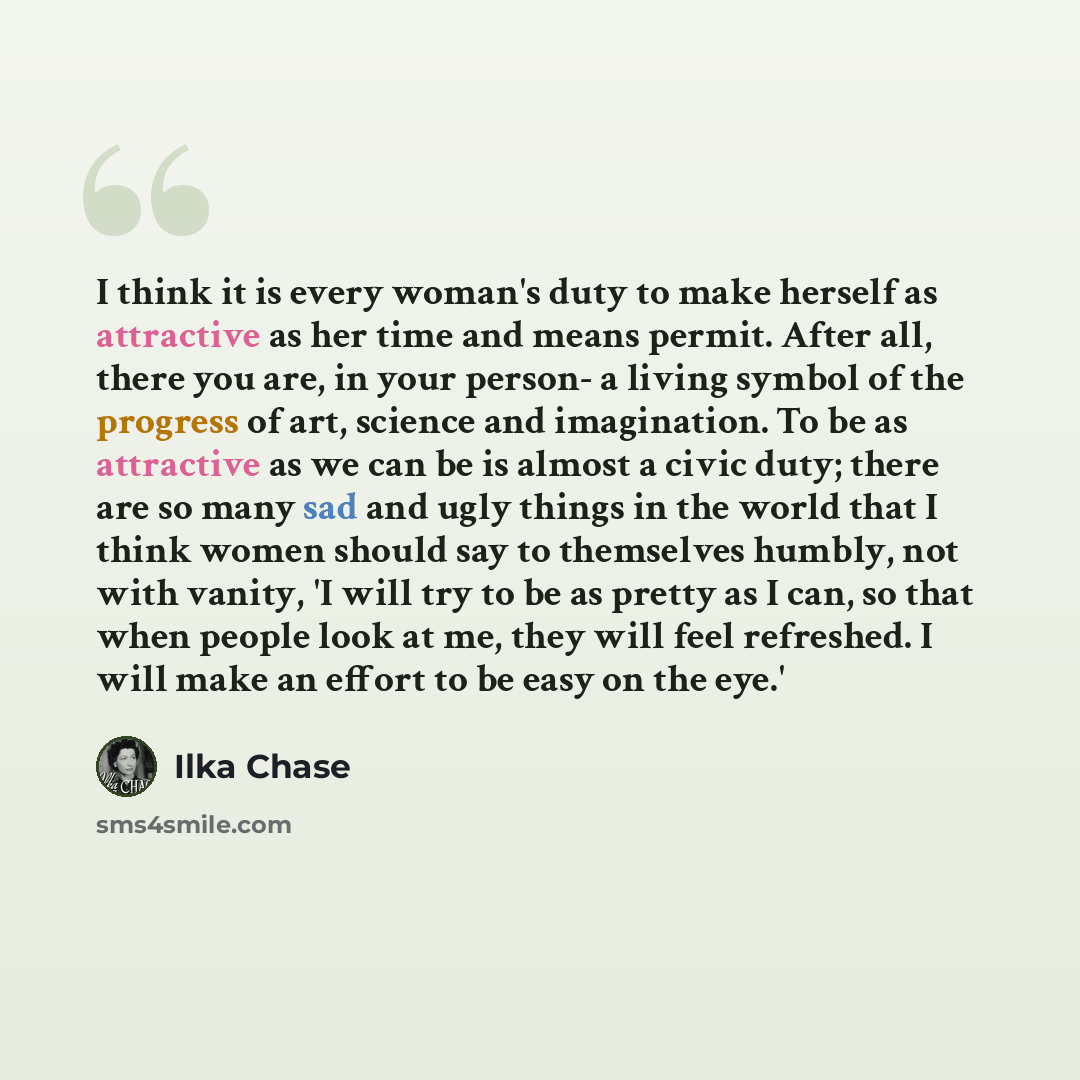“I think it is every woman's duty to make herself as attractive as her time and means permit. After all, there you are, in your person- a living symbol of the progress of art, science and imagination. To be as attractive as we can be is almost a civic duty; there are so many sad and ugly things in…” quote by Ilka Chase
