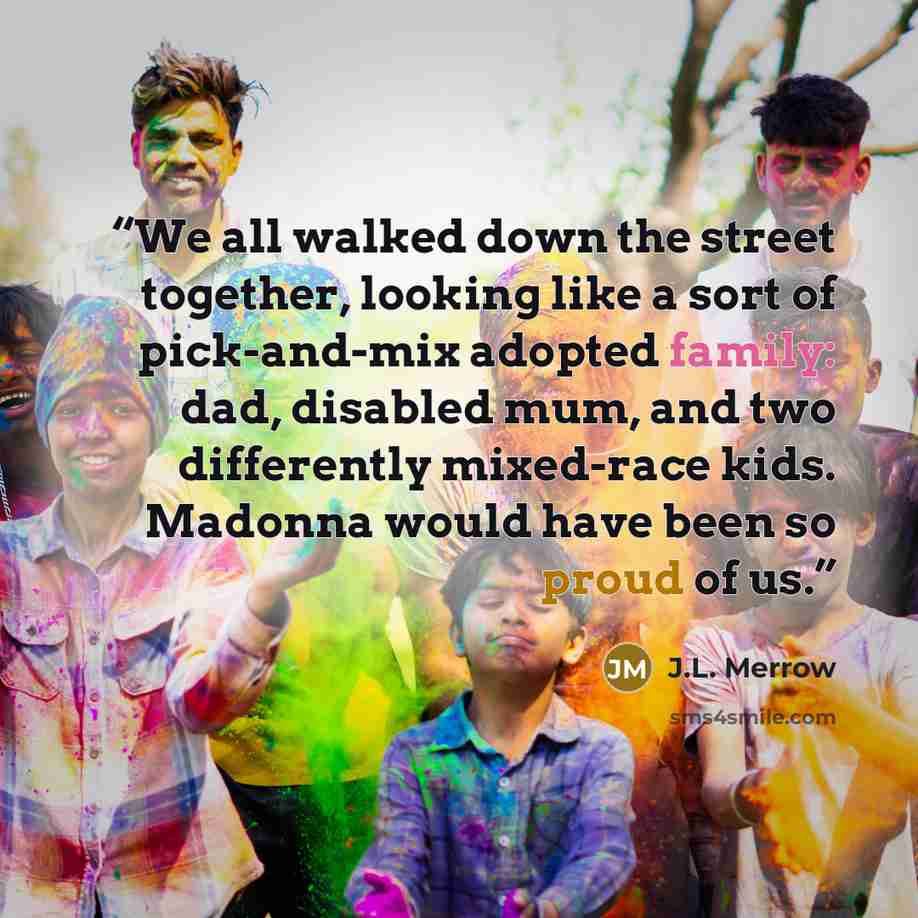 “We all walked down the street together, looking like a sort of pick-and-mix adopted family: dad, disabled mum, and two differently mixed-race kids. Madonna would have been so proud of us.” quote by J.L. Merrow