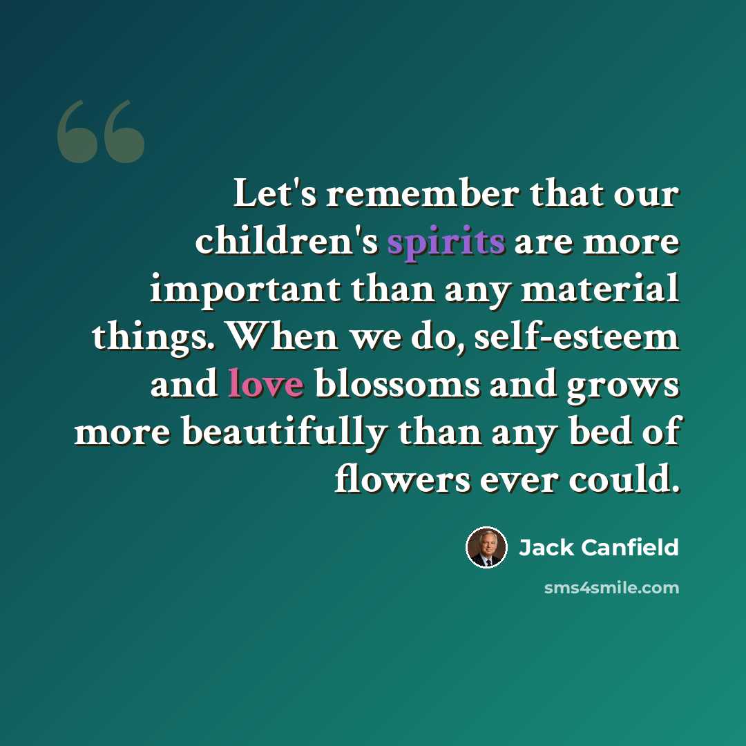 “Let's remember that our children's spirits are more important than any material things. When we do, self-esteem and love blossoms and grows more beautifully than any bed of flowers ever could.” quote by Jack Canfield