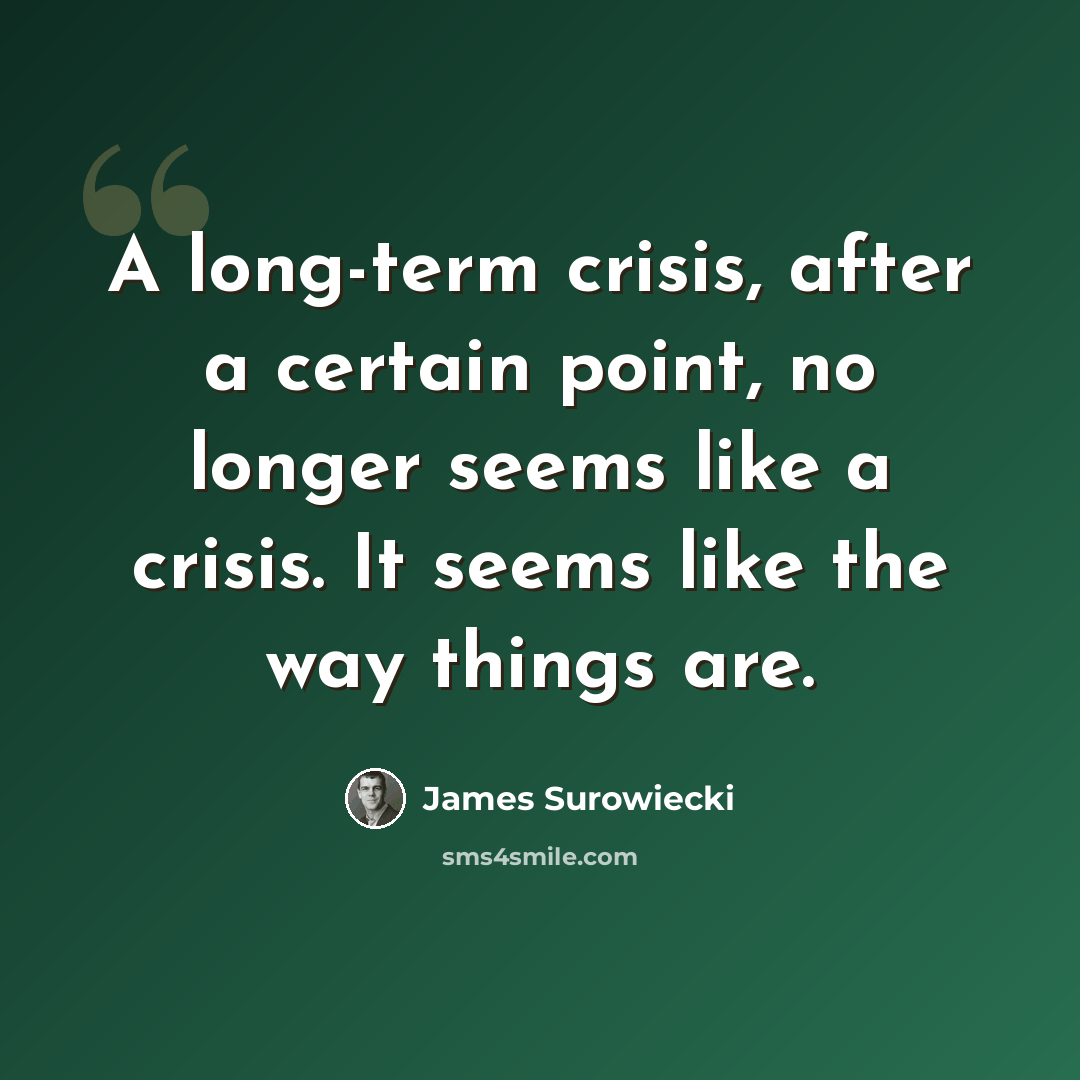 “A long-term crisis, after a certain point, no longer seems like a crisis. It seems like the way things are.” quote by James Surowiecki
